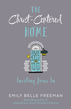 The Christ-Centered Home: Inviting Jesus In by Emily Belle Freeman