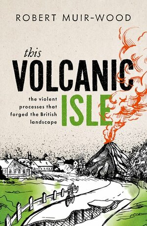 This Volcanic Isle, The Violent Processes that forged the British Landscape by Robert Muir-Wood