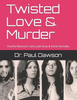 Twisted Love & Murder: Charles Manson's Girls, Jodi Arias & Karla Homolka by Paul Dawson