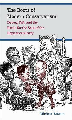 The Roots of Modern Conservatism: Dewey, Taft, and the Battle for the Soul of the Republican Party by Michael Bowen