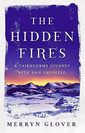 The Hidden Fires: A Cairngorms Journey with Nan Shepherd by Merryn Glover