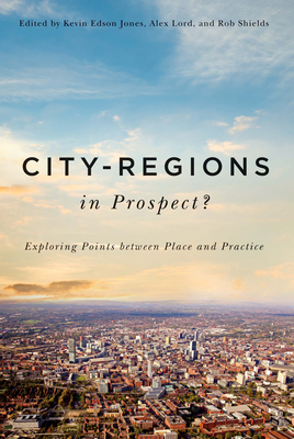 City-Regions in Prospect?: Exploring the Meeting Points Between Place and Practice by Rob Shields, Alex Lord, Kevin Edson Jones