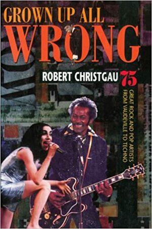 Grown Up All Wrong: 75 Great Rock and Pop Artists from Vaudeville to Techno by Robert Christgau