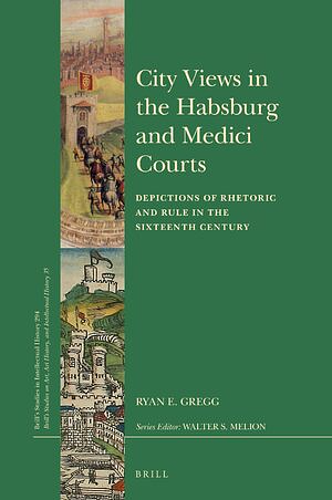 City Views in the Habsburg and Medici Courts: Depictions of Rhetoric and Rule in the Sixteenth Century by Ryan E. Gregg