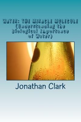 Water: THE MIRACLE MOLECULE (Understanding the Biological Importance of Water) by Jonathan Clark