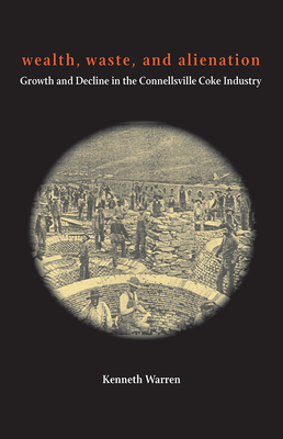 Wealth, Waste, and Alienation: Growth and Decline in the Connellsville Coke Industry by Kenneth Warren