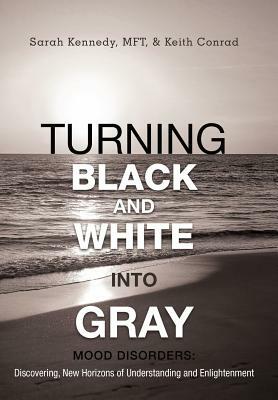 Turning Black and White Into Gray: Mood Disorders: Turning Darkness and Uncertainty Into Enlightenment by Keith Conrad, Sarah Kennedy Mft