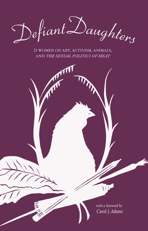 Defiant Daughters: 21 Women on Art, Activism, Animals, and the Sexual Politics of Meat by Kara Davis, Wendy Lee, Carol J. Adams