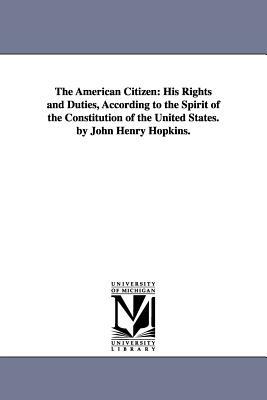 The American Citizen: His Rights and Duties, According to the Spirit of the Constitution of the United States. by John Henry Hopkins. by John Henry Hopkins