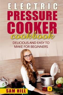 Electric Pressure Cooker Cookbook: Delicious and Easy to Make for Beginners by Sam Hill
