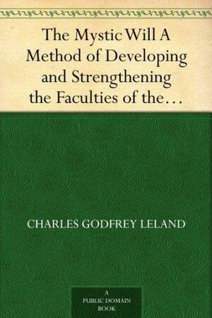 The Mystic Will A Method of Developing and Strengthening the Faculties of the Mind, through the Awakened Will, by a Simple, Scientific Process Possible to Any Person of Ordinary Intelligence by Charles Godfrey Leland