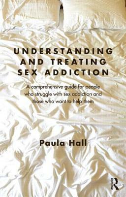 Understanding and Treating Sex Addiction: A Comprehensive Guide for People Who Struggle with Sex Addiction and Those Who Want to Help Them by Paula Hall