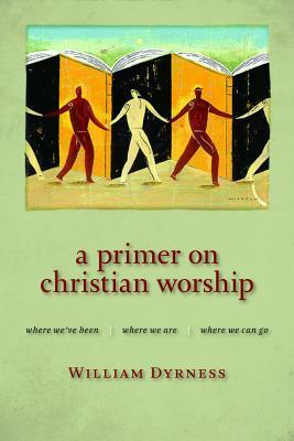 A Primer on Christian Worship: Where We've Been, Where We Are, Where We Can Go by William Dyrness
