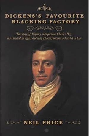 Dickens's Favourite Blacking Factory: The Story of Regency Entrepreneur Charles Day, His Clandestine Affair and why Charles Dickens Became Interested in Him by Neil Price