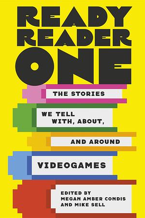 Ready Reader One: The Stories We Tell With, About, and Around Videogames by Mike Sell, Megan Amber Condis