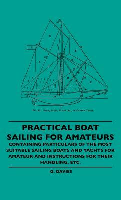 Practical Boat Sailing For Amateurs - Containing Particulars Of The Most Suitable Sailing Boats And Yachts For Amateur And Instructions For Their Hand by G. Davies