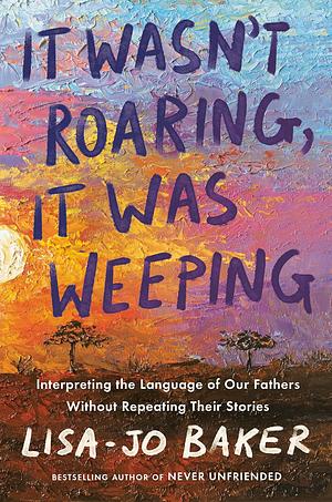 It Wasn't Roaring, It Was Weeping: Interpreting the Language of Our Fathers Without Repeating Their Stories by Lisa-Jo Baker