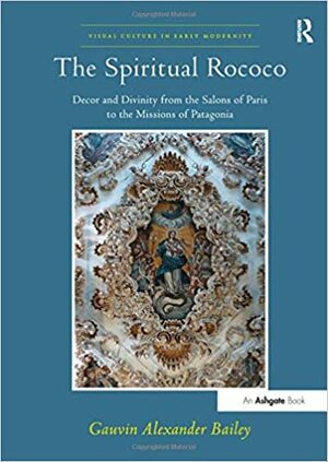 The Spiritual Rococo: Decor and Divinity from the Salons of Paris to the Missions of Patagonia by Gauvin A. Bailey