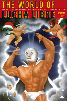 The World of Lucha Libre: Secrets, Revelations, and Mexican National Identity by Heather Levi