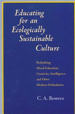 Educating for an Ecologically Sustainable Culture: Rethinking Moral Education, Creativity, Intelligence, and Other Modern Orthodoxies by C. a. Bowers