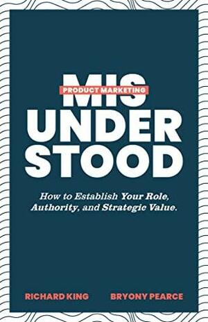 Product Marketing Misunderstood: How to Establish Your Role, Authority, and Strategic Value by Richard King, Bryony Pearce