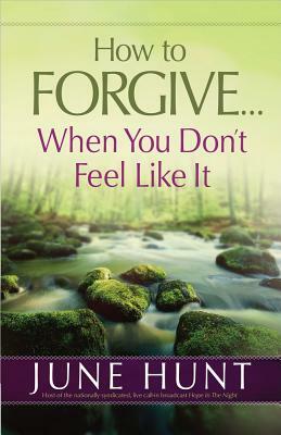 How to Forgive...When You Don't Feel Like It by June Hunt