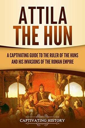 Attila the Hun: A Captivating Guide to the Ruler of the Huns and His Invasions of the Roman Empire by Captivating History