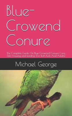 Blue-Crowend Conure: The Complete Guide On Blue-Crowned Conure Care, Diet, Housing and feeding (For Both Kids And Adults) by Michael George