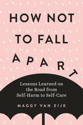 How Not to Fall Apart: Lessons Learned on the Road from Self-Harm to Self-Care by Maggy van Eijk
