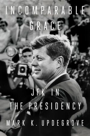 Incomparable Grace: JFK in the Presidency by Mark K. Updegrove, Mark K. Updegrove