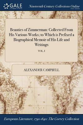 Beauties of Zimmerman: Collected from His Various Works; To Which Is Prefixed a Biographical Memoir of His Life and Writings; Vol. I by Alexander Campbell