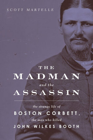 The Madman and the Assassin: The Strange Life of Boston Corbett, the Man Who Killed John Wilkes Booth by Scott Martelle