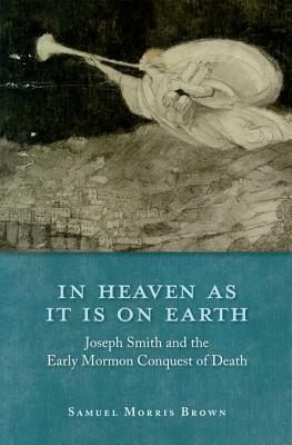 In Heaven as It Is on Earth: Joseph Smith and the Early Mormon Conquest of Death by Samuel Morris Brown