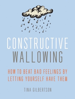 Constructive Wallowing: How to Beat Bad Feelings by Letting Yourself Have Them by Tina Gilbertson