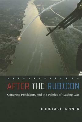 After the Rubicon: Congress, Presidents, and the Politics of Waging War by Douglas L. Kriner