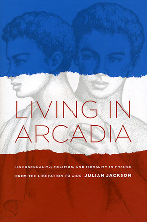 Living in Arcadia: Homosexuality, Politics, and Morality in France from the Liberation to AIDS by Julian T. Jackson