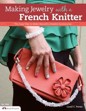 Making Jewelry with a French Knitter: The Easy Way to Make Beautiful Beaded Accessories by Carol Porter