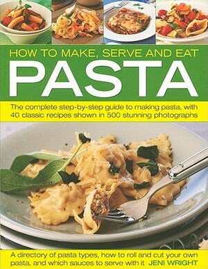 How to Make, Serve and Eat Pasta: The Complete Step-By-Step Guide to Making Pasta, with 40 Classic Recipes by Jeni Wright