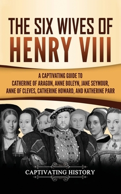 The Six Wives of Henry VIII: A Captivating Guide to Catherine of Aragon, Anne Boleyn, Jane Seymour, Anne of Cleves, Catherine Howard, and Katherine by Captivating History