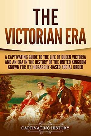 The Victorian Era: A Captivating Guide to the Life of Queen Victoria and an Era in the History of the United Kingdom Known for Its Hierarchy-Based Social Order by Captivating History