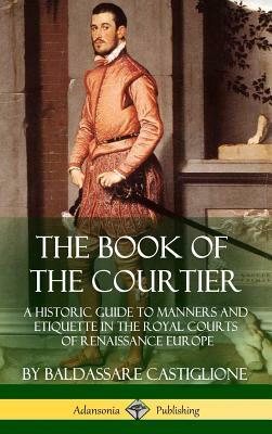 The Book of the Courtier: A Historic Guide to Manners and Etiquette in the Royal Courts of Renaissance Europe by Thomas Hoby, Baldassare Castiglione