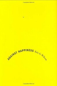 Against Happiness: In Praise of Melancholy by Eric G. Wilson