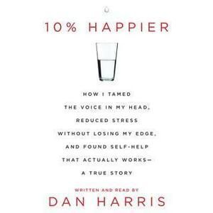 10% Happier: How I Tamed the Voice in My Head, Reduced Stress Without Losing My Edge, and Found a Self-Help That Actually Works--A True Story by Dan Harris, Dan Harris