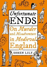 Unfortunate Ends: On Murder and Misadventure in Medieval England by Soren Lily