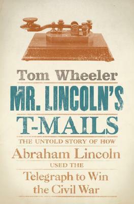Mr. Lincoln's T-Mails: The Untold Story of How Abraham Lincoln Used the Telegraph to Win the Civil War by Tom Wheeler
