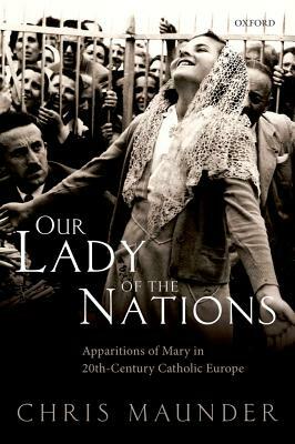 Our Lady of the Nations: Apparitions of Mary in 20th-Century Catholic Europe by Chris Maunder