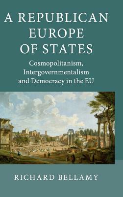 A Republican Europe of States: Cosmopolitanism, Intergovernmentalism and Democracy in the Eu by Richard Bellamy