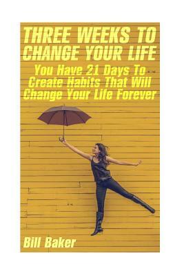 Three Weeks To Change Your Life: You Have 21 Days To Create Habits That Will Change Your Life Forever by Bill Baker