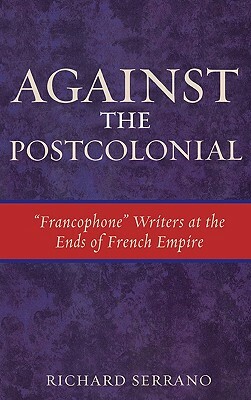 Against the Postcolonial: Francophone Writers at the Ends of French Empire by Richard Serrano
