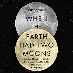 When the Earth Had Two Moons: Cannibal Planets, Dreadful Orbits, Icy Giants, Dirty Comets and the Origins of Today's Night Sky by Erik Asphaug